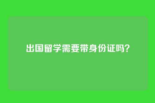 出国留学需要带身份证吗？