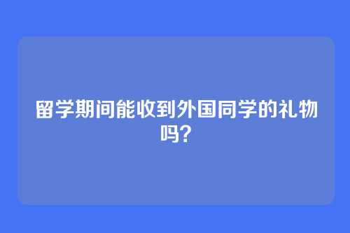 留学期间能收到外国同学的礼物吗?