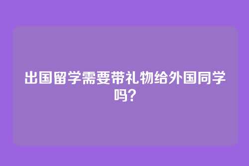 出国留学需要带礼物给外国同学吗?