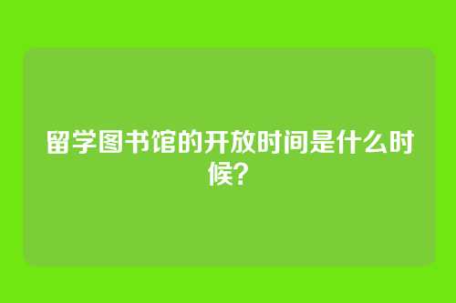 留学图书馆的开放时间是什么时候?