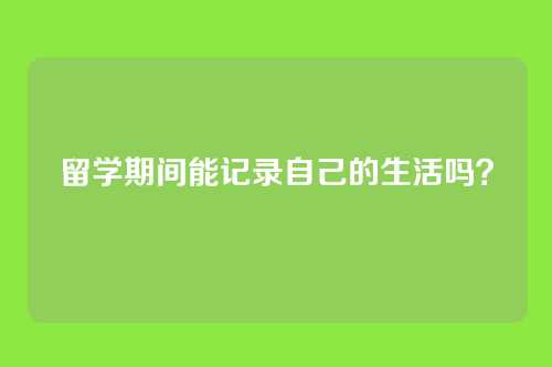 留学期间能记录自己的生活吗？