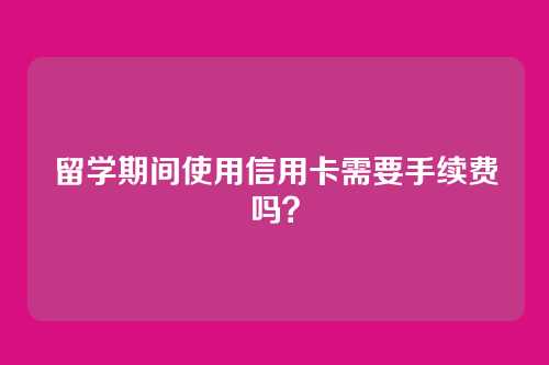 留学期间使用信用卡需要手续费吗？