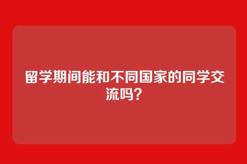 留学期间能和不同国家的同学交流吗？