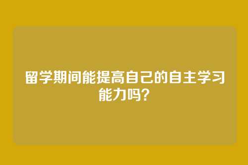 留学期间能提高自己的自主学习能力吗？