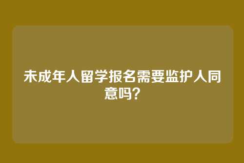 未成年人留学报名需要监护人同意吗？
