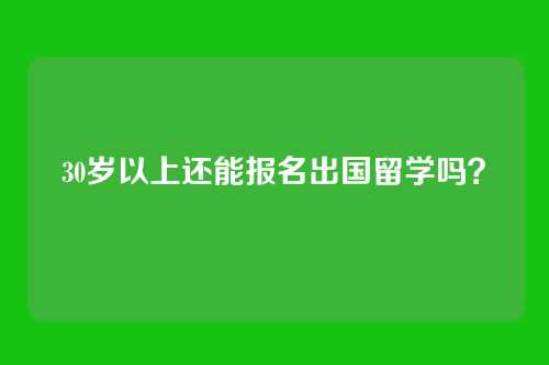 30岁以上还能报名出国留学吗？