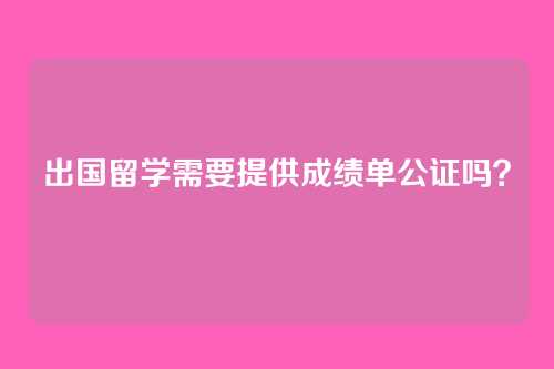 出国留学需要提供成绩单公证吗？