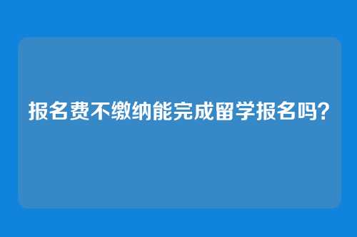 报名费不缴纳能完成留学报名吗?