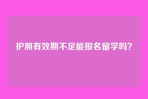 护照有效期不足能报名留学吗？