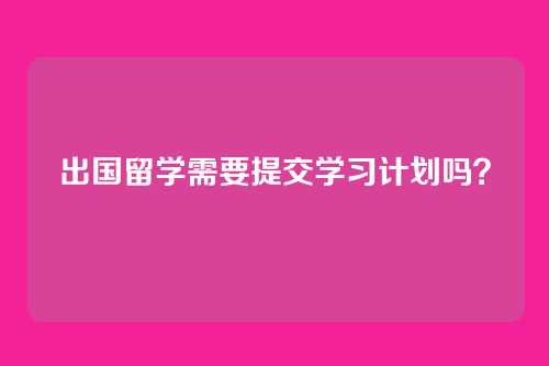 出国留学需要提交学习计划吗?