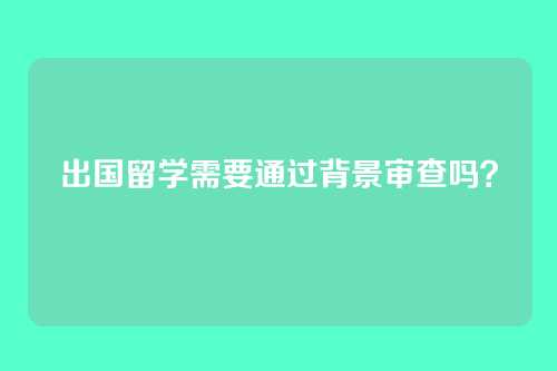 出国留学需要通过背景审查吗?