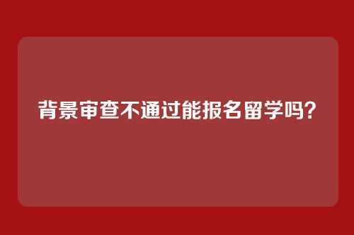 背景审查不通过能报名留学吗?
