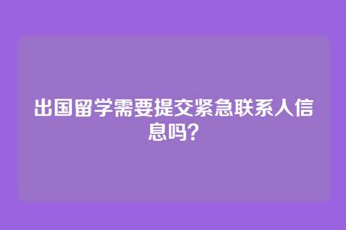 出国留学需要提交紧急联系人信息吗?