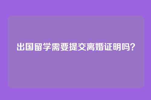 出国留学需要提交离婚证明吗?