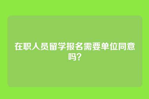 在职人员留学报名需要单位同意吗?