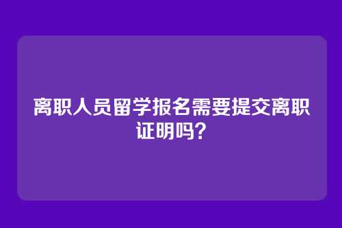 离职人员留学报名需要提交离职证明吗?