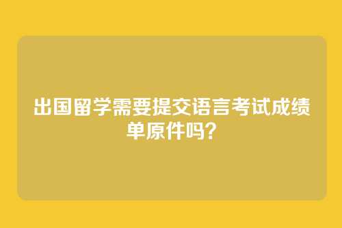 出国留学需要提交语言考试成绩单原件吗?