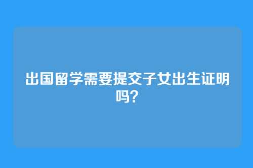 出国留学需要提交子女出生证明吗?