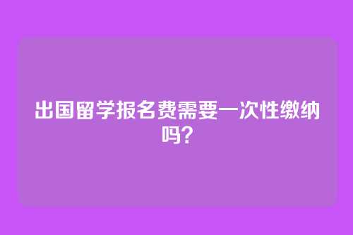 出国留学报名费需要一次性缴纳吗?