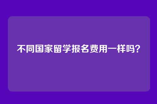 不同国家留学报名费用一样吗？
