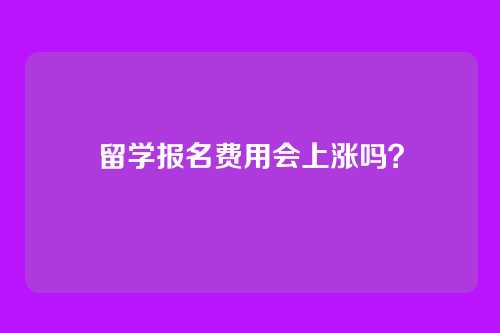 留学报名费用会上涨吗?