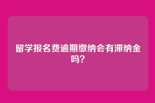 留学报名费逾期缴纳会有滞纳金吗?