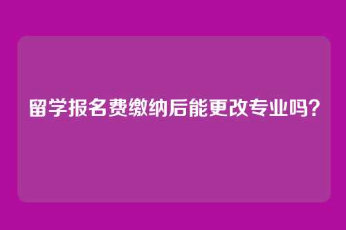 留学报名费缴纳后能更改专业吗?