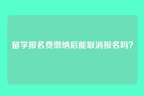 留学报名费缴纳后能取消报名吗?