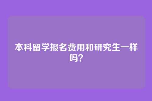 本科留学报名费用和研究生一样吗?