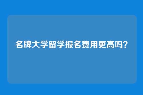 名牌大学留学报名费用更高吗？