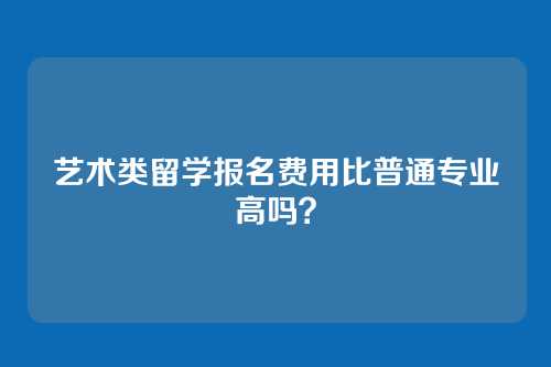 艺术类留学报名费用比普通专业高吗？