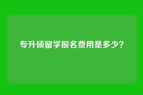 专升硕留学报名费用是多少？
