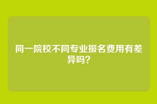 同一院校不同专业报名费用有差异吗?