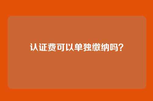 认证费可以单独缴纳吗?