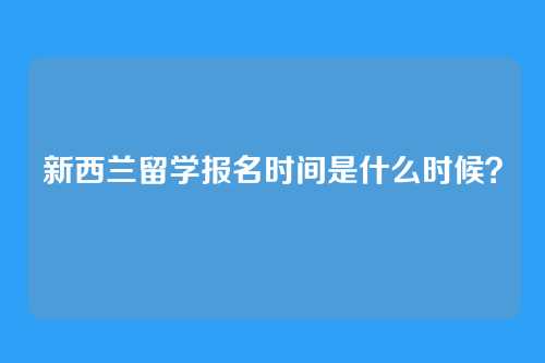 新西兰留学报名时间是什么时候?