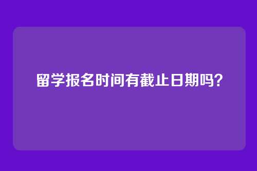 留学报名时间有截止日期吗?