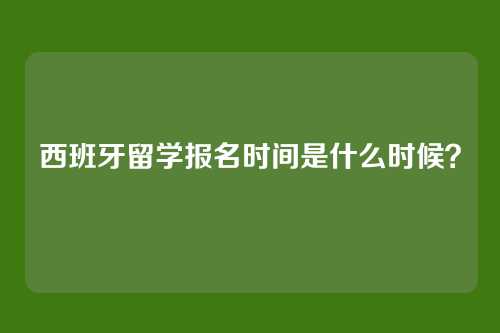 西班牙留学报名时间是什么时候?