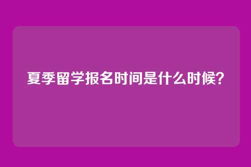 夏季留学报名时间是什么时候？