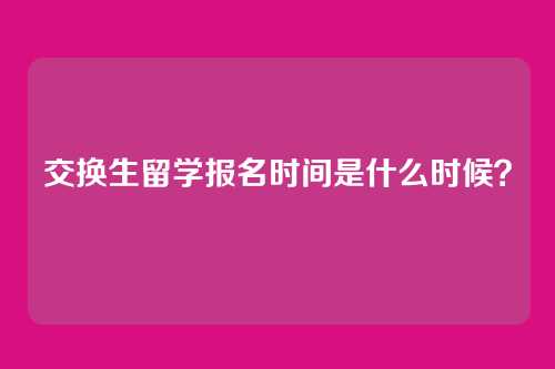 交换生留学报名时间是什么时候？
