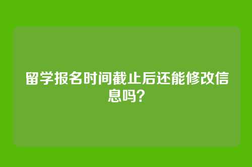 留学报名时间截止后还能修改信息吗？