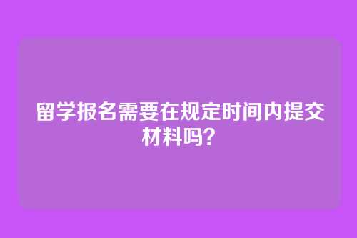 留学报名需要在规定时间内提交材料吗？