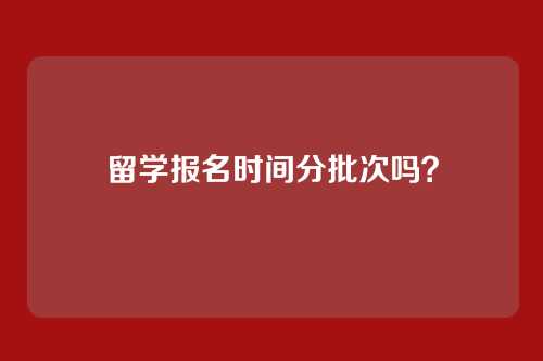 留学报名时间分批次吗？