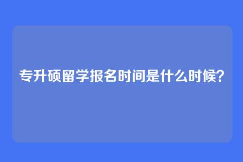 专升硕留学报名时间是什么时候?