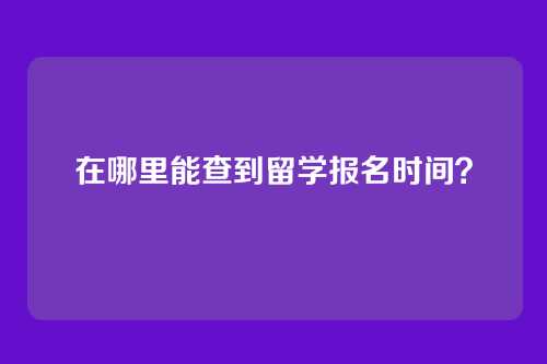 在哪里能查到留学报名时间？