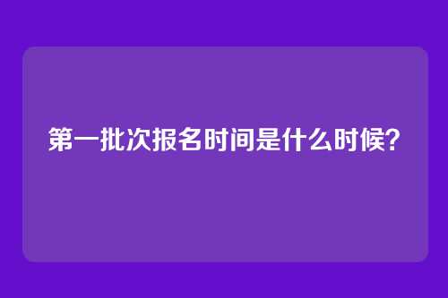 第一批次报名时间是什么时候?