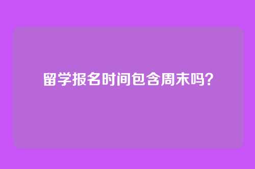 留学报名时间包含周末吗?