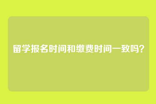 留学报名时间和缴费时间一致吗?