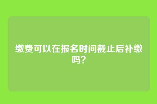 缴费可以在报名时间截止后补缴吗？