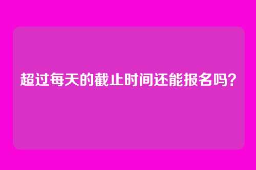 超过每天的截止时间还能报名吗？