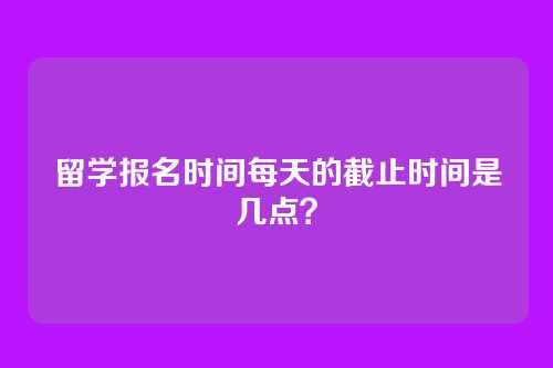 留学报名时间每天的截止时间是几点?